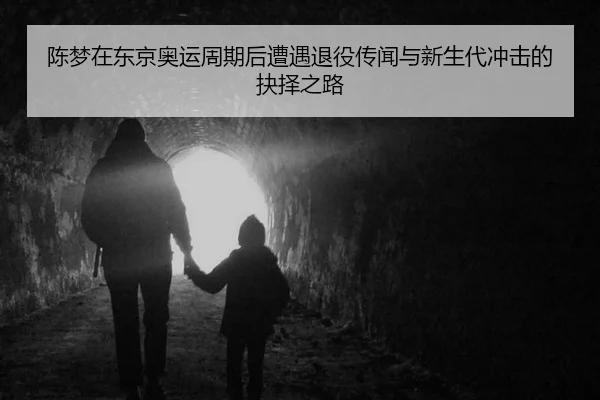 陈梦在东京奥运周期后遭遇退役传闻与新生代冲击的抉择之路