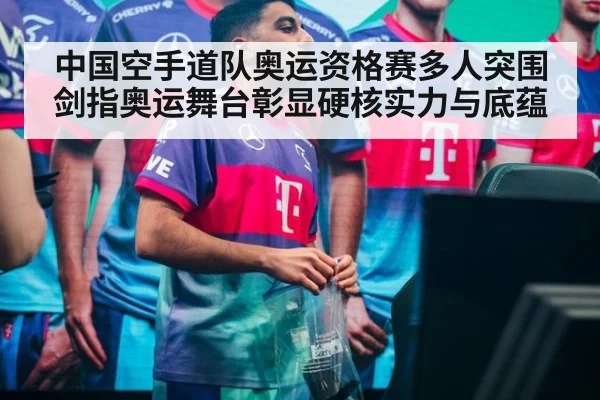 中国空手道队奥运资格赛多人突围剑指奥运舞台彰显硬核实力与底蕴